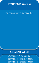 STOP END Access SOLVENT WELD 75mm: S75SEA-065 110mm: S110SEA-015 160mm: S160SEA-080 Female with screw lid
