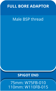 FULL BORE ADAPTOR SPIGOT END 75mm: W75FB-010 110mm: W110FB-015 Male BSP thread